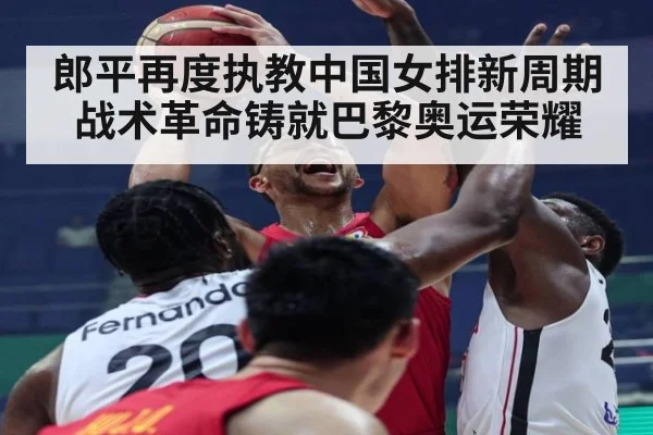 郎平再度执教中国女排新周期战术革命铸就巴黎奥运荣耀
